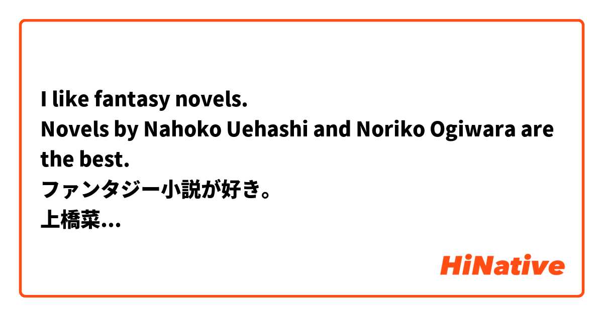 I like fantasy novels.
Novels by Nahoko Uehashi and Noriko Ogiwara are the best.
ファンタジー小説が好き。
上橋菜穂子と荻原規子の小説が最高。

Does this sound natural?
この表現は自然ですか？