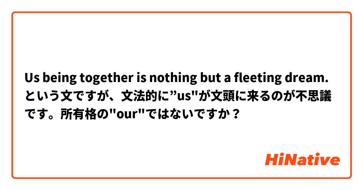 Us being together is nothing but a fleeting dream.という文ですが、文法的に”us"が文頭に来るのが不思議です。所有格の"our"ではないですか？