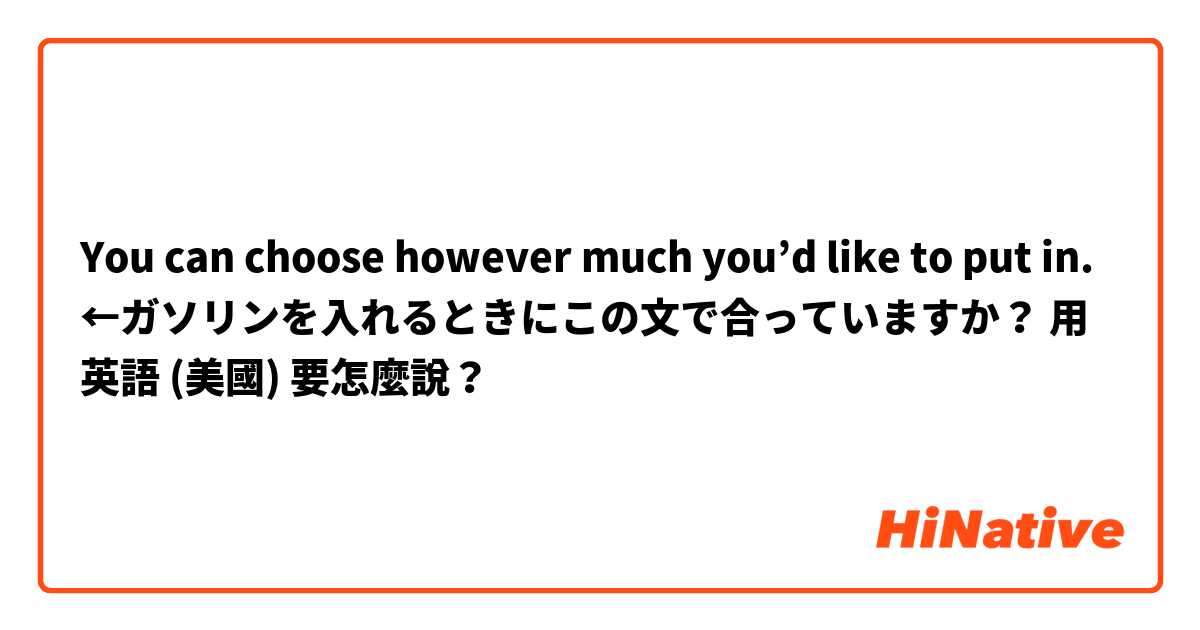 You can choose however much you’d like to put in. ←ガソリンを入れるときにこの文で合っていますか？用 英語 (美國) 要怎麼說？