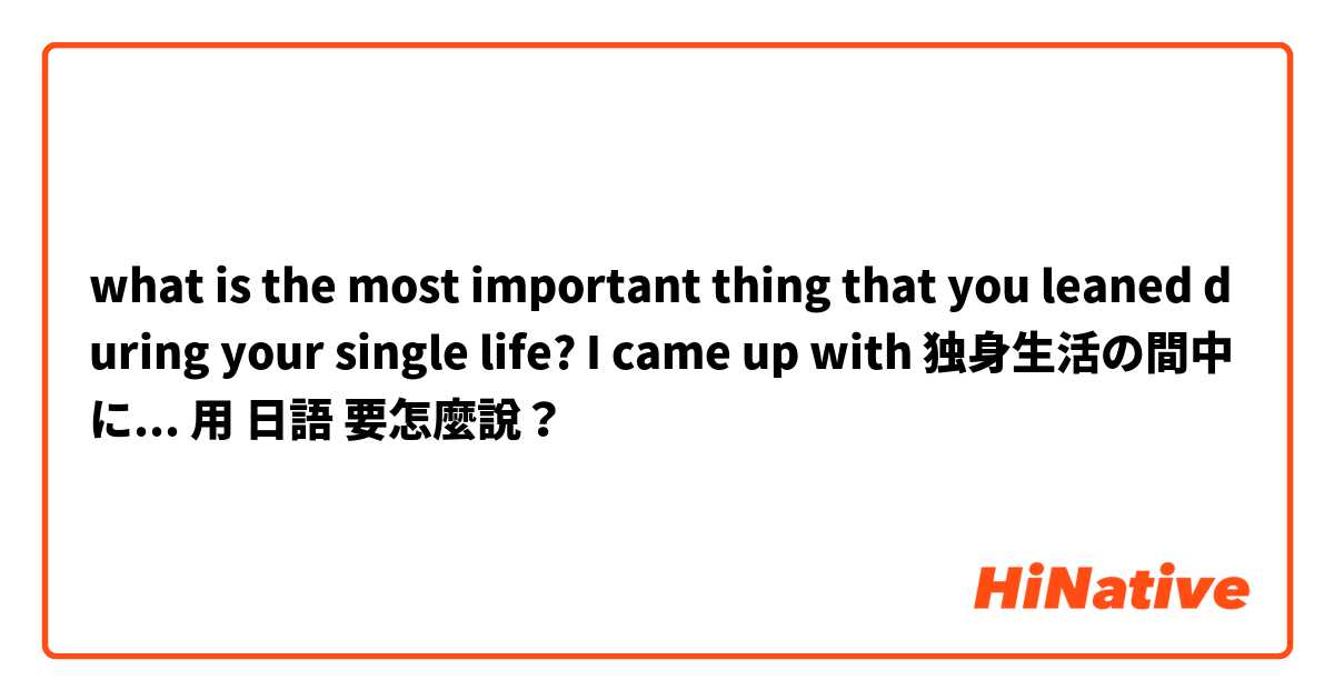 what is the most important thing that you leaned during your single life? I came up with 独身生活の間中には一番の大切なことならってきたのは何でしたか？ 用 日語 要怎麼說？