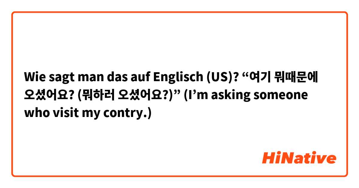 Wie sagt man das auf Englisch (US)? “여기 뭐때문에 오셨어요? (뭐하러 오셨어요?)”

(I’m asking someone who visit my contry.)