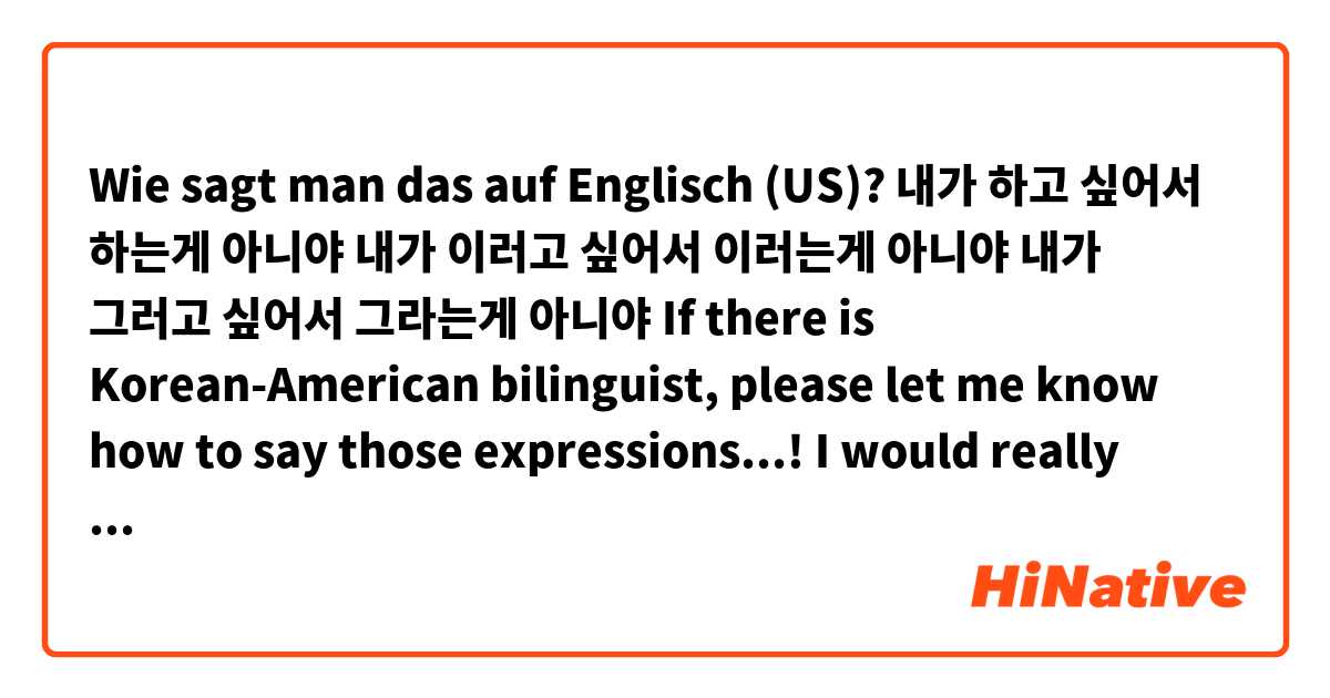 Wie sagt man das auf Englisch (US)? 내가 하고 싶어서 하는게 아니야
내가 이러고 싶어서 이러는게 아니야
내가 그러고 싶어서 그라는게 아니야

If there is Korean-American bilinguist, please let me know how to say those expressions...! I would really appreciate it. 
thx in advance !