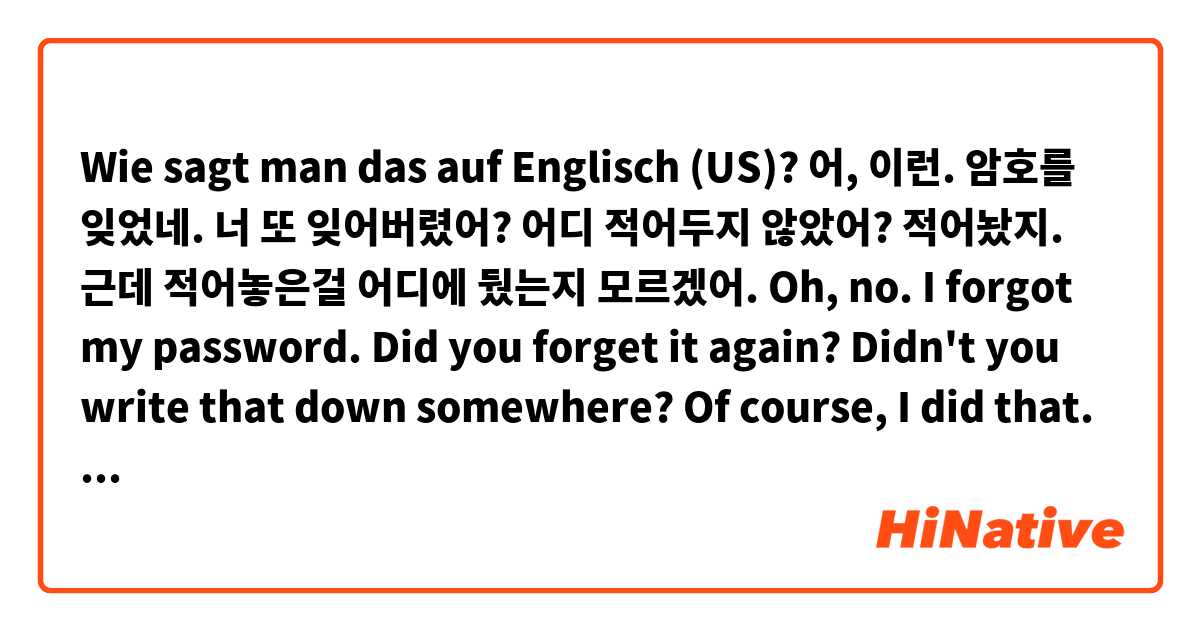 Wie sagt man das auf Englisch (US)? 어, 이런. 암호를 잊었네.
너 또 잊어버렸어?
어디 적어두지 않았어?
적어놨지. 근데 적어놓은걸 어디에 뒀는지 모르겠어.

Oh, no. I forgot my password.
Did you forget it again?
Didn't you write that down somewhere?
Of course, I did that. But I don't remember where I wrote.