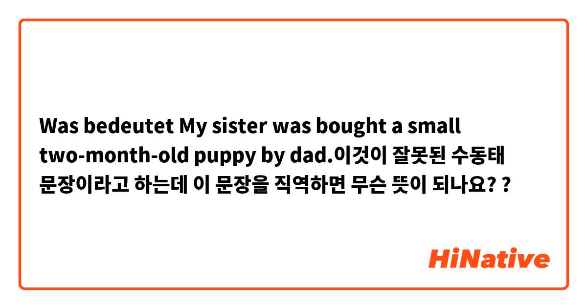 Was bedeutet My sister was bought a small two-month-old puppy by dad.이것이 잘못된 수동태 문장이라고 하는데 이 문장을 직역하면 무슨 뜻이 되나요??