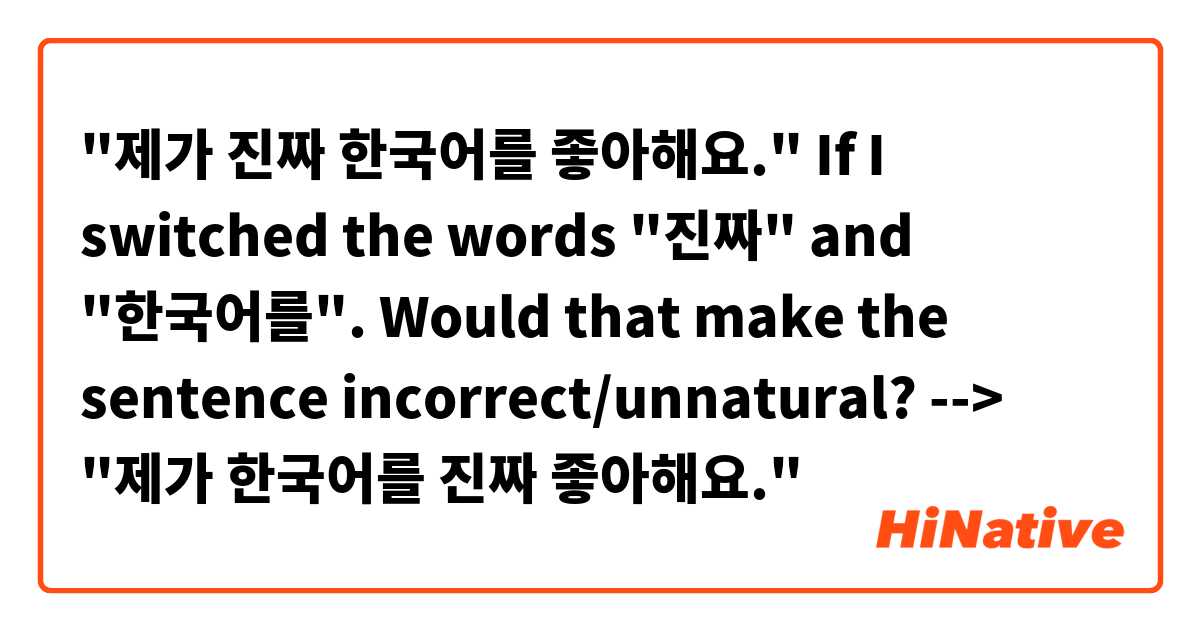 "제가 진짜 한국어를 좋아해요."

If I switched the words "진짜" and "한국어를". Would that make the sentence incorrect/unnatural?

--> "제가 한국어를 진짜 좋아해요."