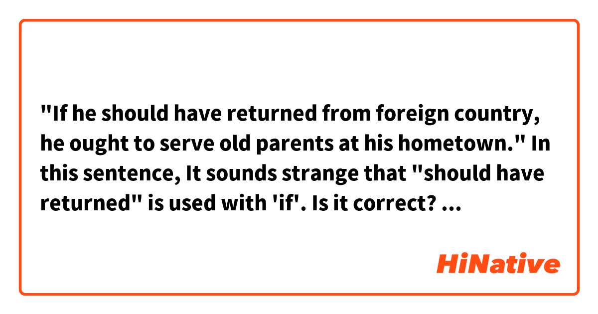 "If he should have returned from foreign country, he ought to serve old parents at his hometown."

In this sentence, It sounds strange that "should have returned" is used with 'if'.
Is it correct?
As far as I know, "should have + past participle" is used to talk about things we regret.

위 문장에서, should have returned"가 어색해 보이는데, 올바르게 쓰인 게 맞나요?
제가 알기로는, "should have past participle"는 과거에 하지 못한 일에 대해 후회 섞인 표현으로 알고 있거든요.