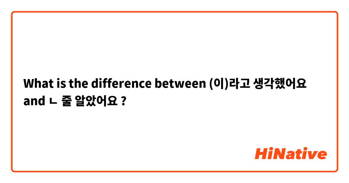 What is the difference between (이)라고  생각했어요  and ㄴ 줄 알았어요  ?