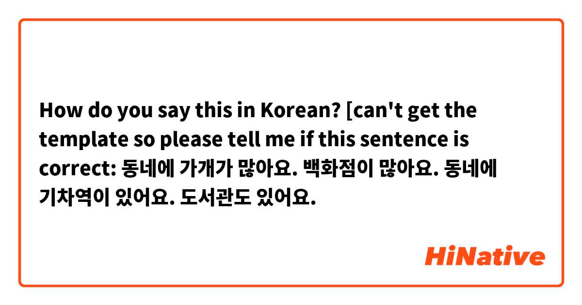 How do you say this in Korean? [can't get the template so please tell me if this sentence is correct: 동네에 가개가 많아요. 백화점이 많아요. 동네에 기차역이 있어요. 도서관도 있어요.