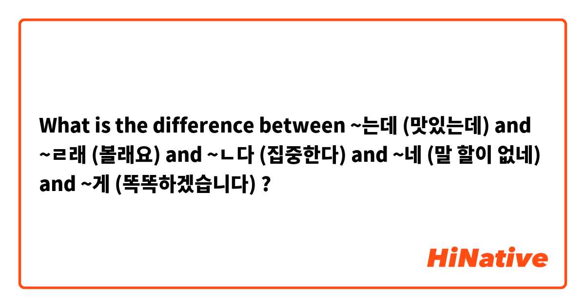 What is the difference between ~는데 (맛있는데) and ~ㄹ래 (볼래요) and ~ㄴ다 (집중한다) and ~네 (말 할이 없네) and ~게 (똑똑하겠습니다) ?