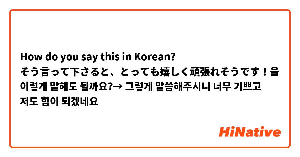How do you say this in Korean? そう言って下さると、とっても嬉しく頑張れそうです！을 이렇게 말해도 될까요?→  그렇게 말씀해주시니  너무 기쁘고 저도 힘이 되겠네요