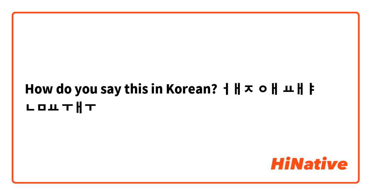 How do you say this in Korean? ㅓㅐㅈ ㅇㅐ  ㅛㅐㅑ ㄴㅁㅛ ㅜㅐㅜ