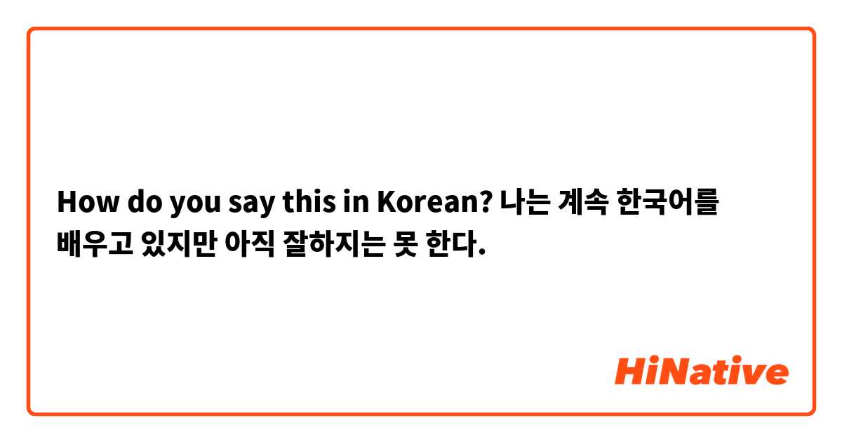 How do you say this in Korean? 나는 계속 한국어를 배우고 있지만 아직 잘하지는 못 한다.