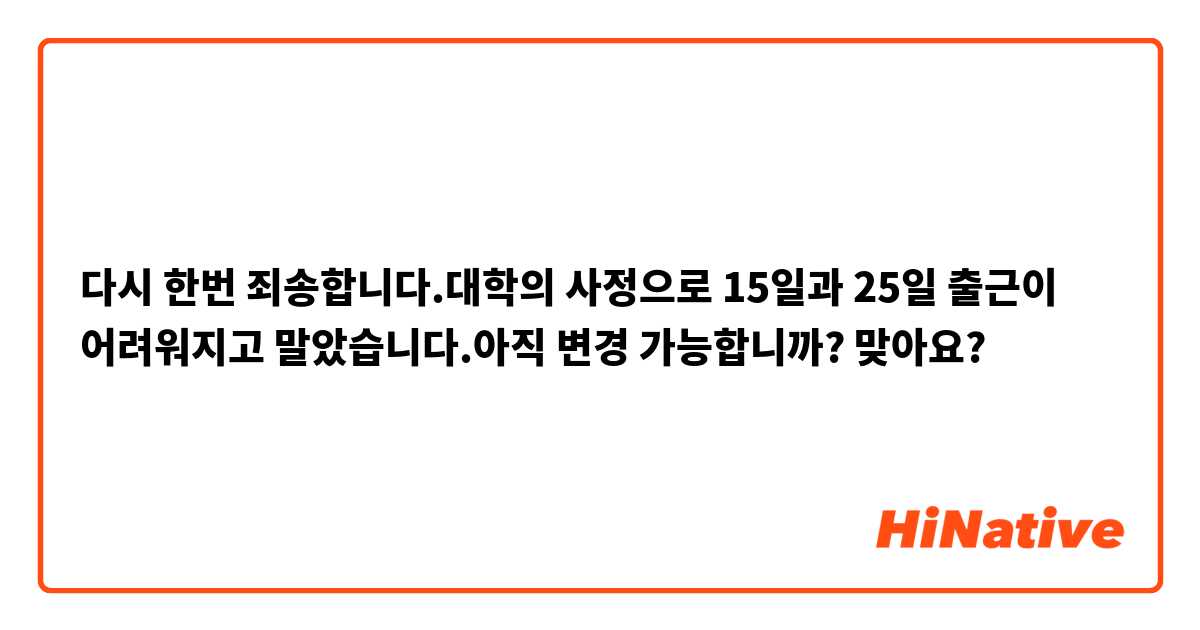 다시 한번 죄송합니다.대학의 사정으로 15일과 25일 출근이 어려워지고 말았습니다.아직 변경 가능합니까?

맞아요?