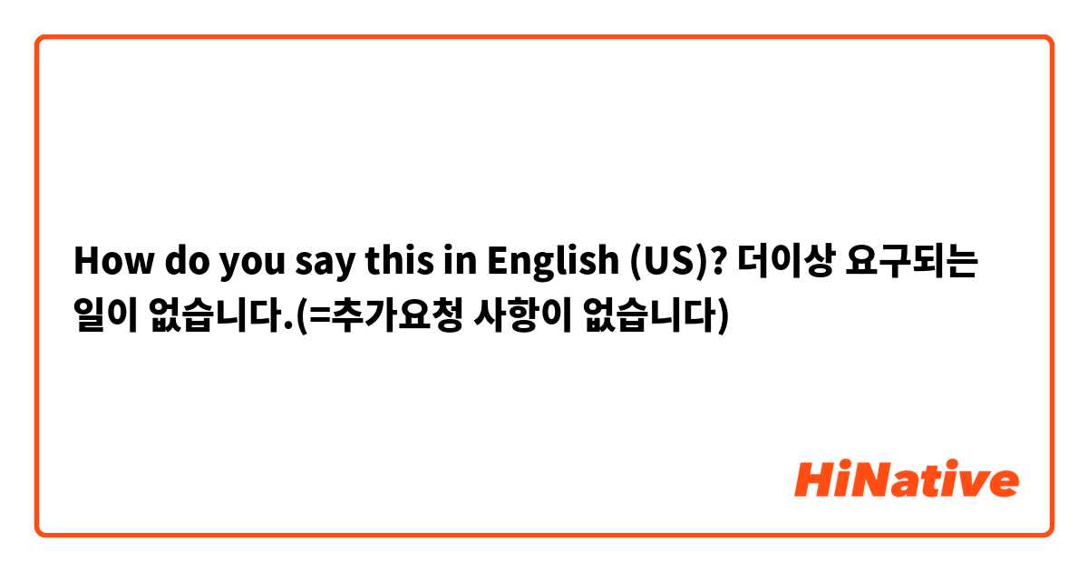 How do you say this in English (US)? 더이상 요구되는 일이 없습니다.(=추가요청 사항이 없습니다)