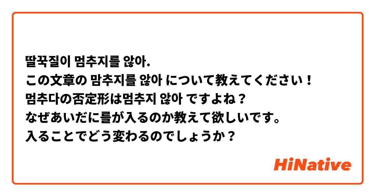 딸꾹질이 멈추지를 않아.
この文章の 맘추지를 않아 について教えてください！
멈추다の否定形は멈추지 않아 ですよね？
なぜあいだに를が入るのか教えて欲しいです。
入ることでどう変わるのでしょうか？