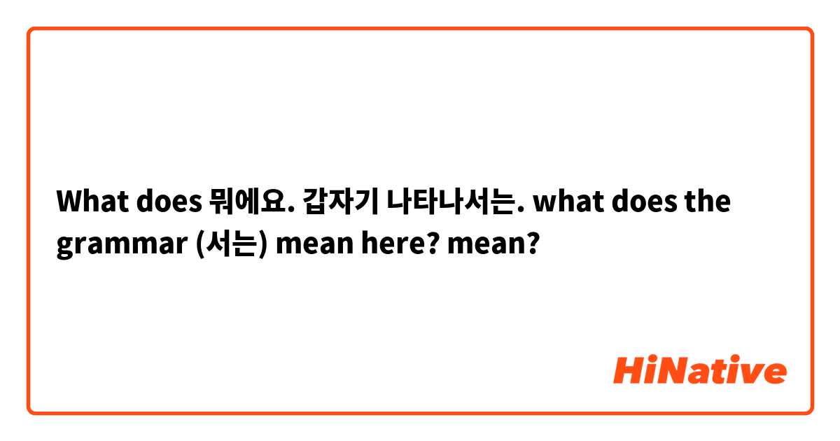 What does 뭐에요. 갑자기 나타나서는. what does the grammar (서는) mean here?  mean?