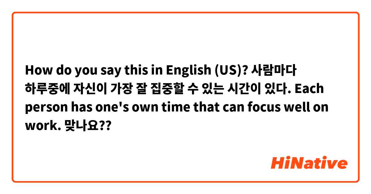 How do you say this in English (US)? 사람마다 하루중에 자신이 가장 잘 집중할 수 있는 시간이 있다. 
Each person has one's own time that can focus well on work. 맞나요?? 