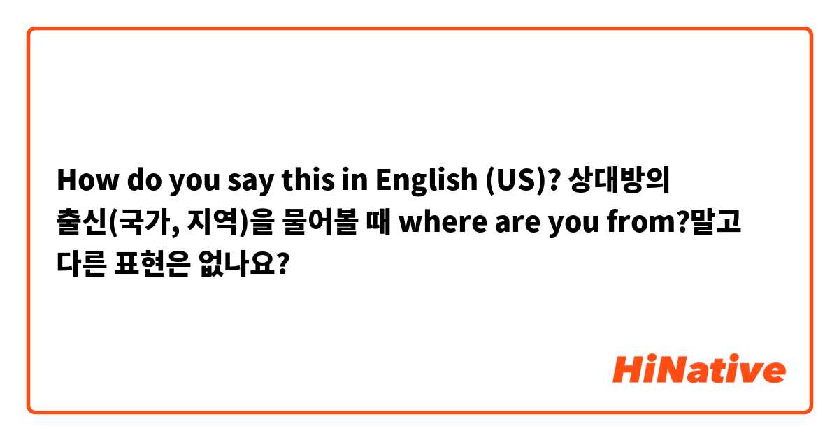 How do you say this in English (US)? 상대방의 출신(국가, 지역)을 물어볼 때 where are you from?말고 다른 표현은 없나요?