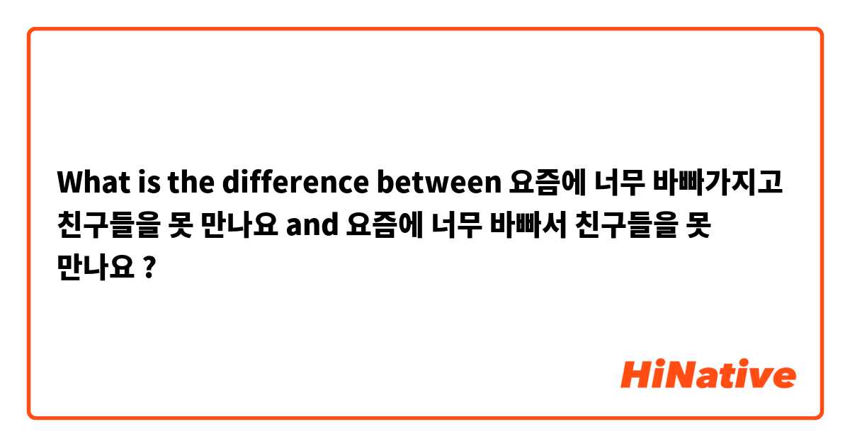 What is the difference between 요즘에 너무 바빠가지고 친구들을 못 만나요  and 요즘에 너무 바빠서 친구들을 못 만나요 ?