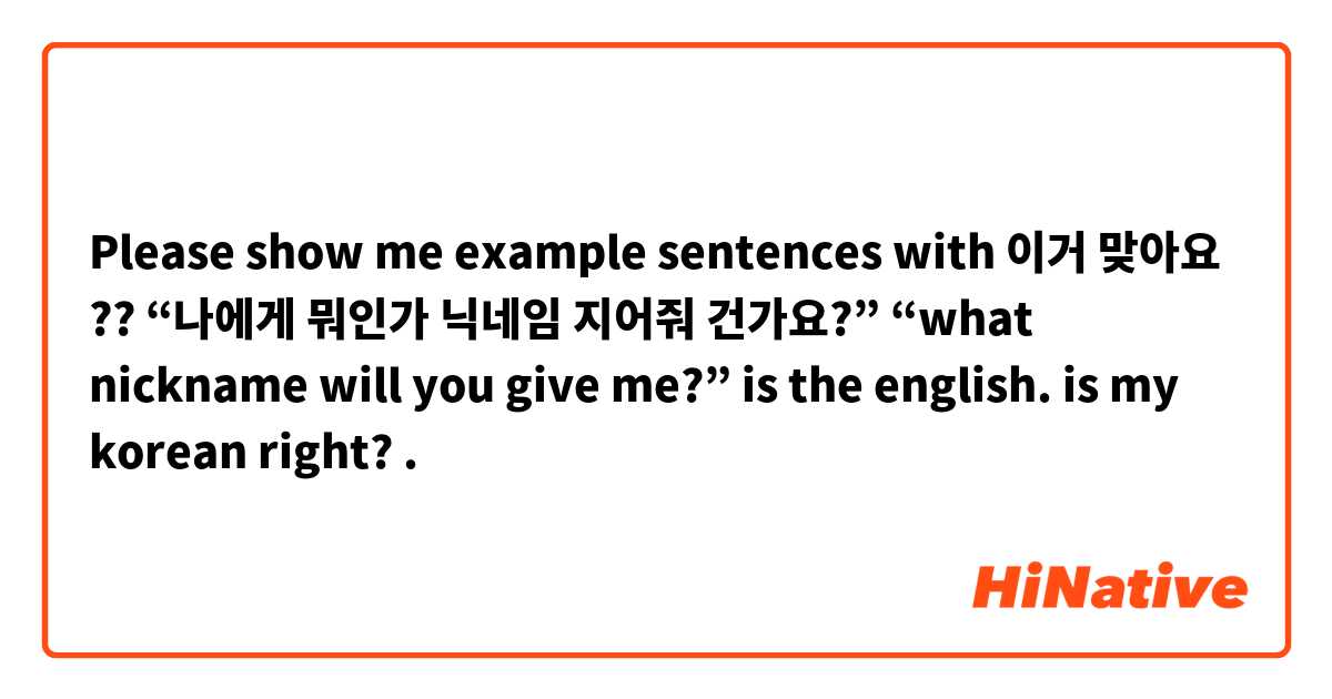 Please show me example sentences with 이거 맞아요 ?? “나에게 뭐인가 닉네임 지어줘 건가요?”

“what nickname will you give me?” is the english. is my korean right?.