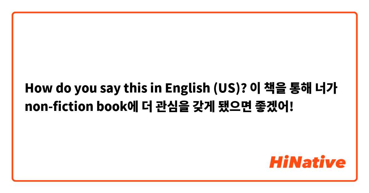 How do you say this in English (US)? 이 책을 통해 너가 non-fiction book에 더 관심을 갖게 됐으면 좋겠어!