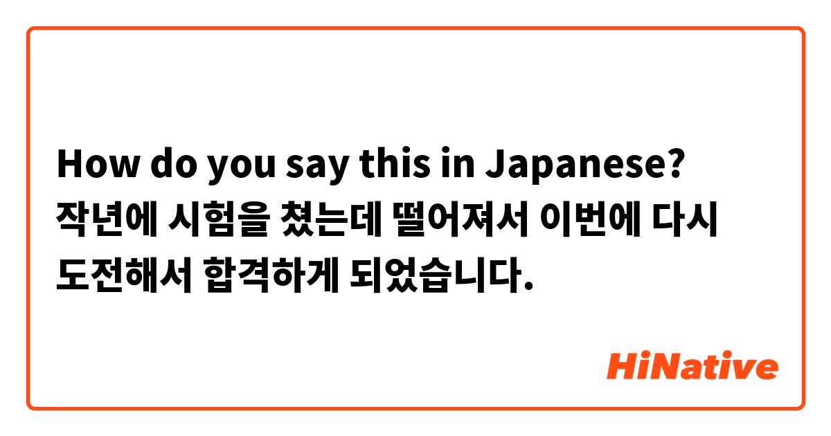 How do you say this in Japanese? 작년에 시험을 쳤는데 떨어져서 이번에 다시 도전해서 합격하게 되었습니다. 