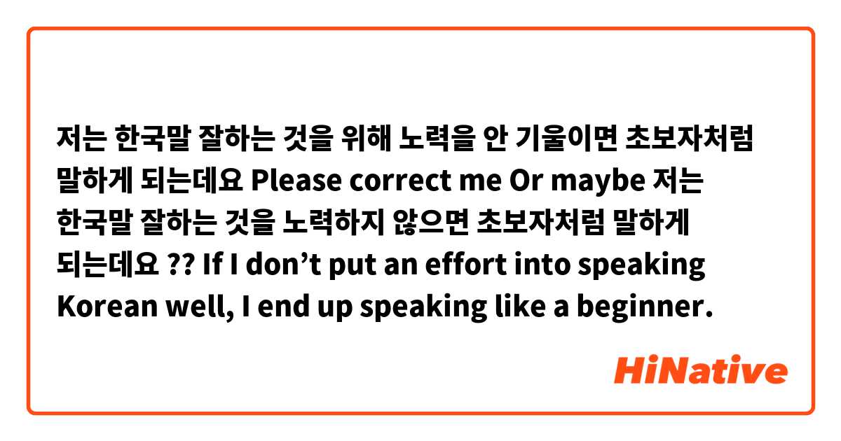 저는 한국말 잘하는 것을 위해 노력을 안 기울이면 초보자처럼 말하게 되는데요
Please correct me
Or maybe 저는 한국말 잘하는 것을 노력하지 않으면 초보자처럼 말하게 되는데요 ?? 
If I don’t put an effort into speaking Korean well, I end up speaking like a beginner. 