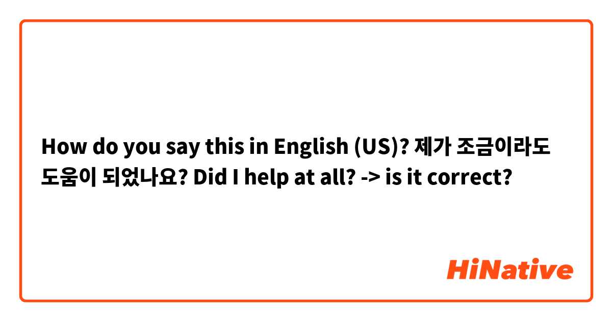 How do you say this in English (US)? 제가 조금이라도 도움이 되었나요?

Did I help at all?
-> is it correct?




