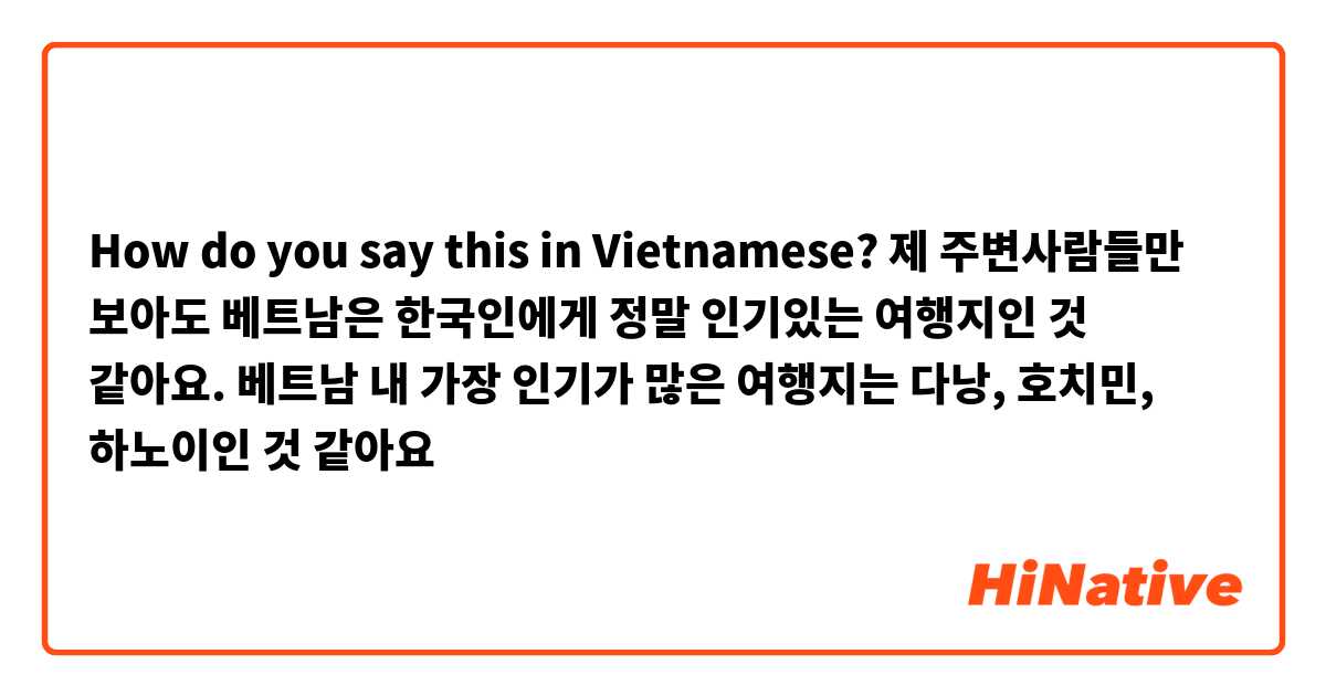 How do you say this in Vietnamese? 제 주변사람들만 보아도 베트남은 한국인에게 정말 인기있는 여행지인 것 같아요. 베트남 내 가장 인기가 많은 여행지는 다낭, 호치민, 하노이인 것 같아요