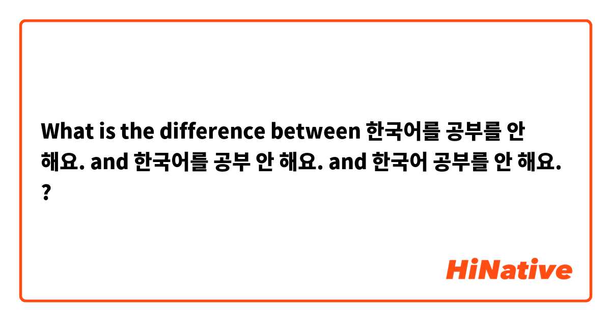 What is the difference between 한국어를 공부를 안 해요. and 한국어를 공부 안 해요. and 한국어 공부를 안 해요. ?