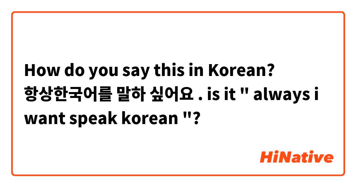 How do you say this in Korean? 항상한국어를 말하 싶어요 . is it " always i want speak korean "? 