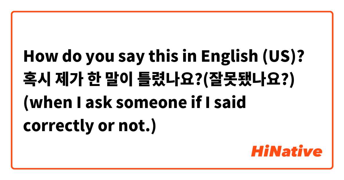 How do you say this in English (US)? 혹시 제가 한 말이 틀렸나요?(잘못됐나요?) (when I ask someone if I said correctly or not.)
