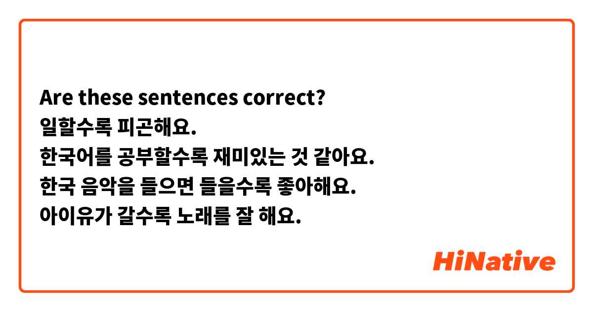 Are these sentences correct?
일할수록 피곤해요.
한국어를 공부할수록 재미있는 것 같아요.
한국 음악을 들으면 들을수록 좋아해요.
아이유가 갈수록 노래를 잘 해요.