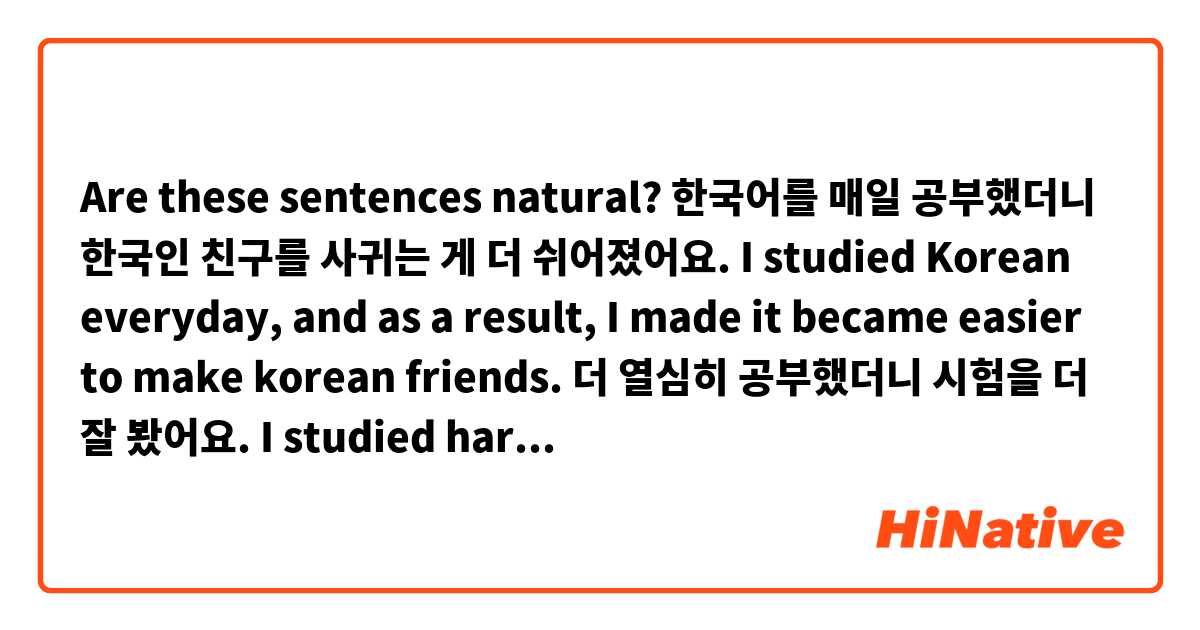 Are these sentences natural?

한국어를 매일 공부했더니 한국인 친구를 사귀는 게 더 쉬어졌어요.
I studied Korean everyday, and as a result, I made it became easier to make korean friends.
더 열심히 공부했더니 시험을 더 잘 봤어요.
I studied harder and because of that, I did better taking the test.
석진 씨가 오늘 오다더니 지금은 없네요.
석진 said he would come today but he’s not here.
현우 씨가 보통 정말 바쁘더니 오늘은 안 바쁘네요.
현우 is usually really busy but today he’s not.
어제 진아 씨가 머리를 다치더니 오늘을 출근 못해요. 
진아 hurt her head yesterday so she can’t come to work today. 