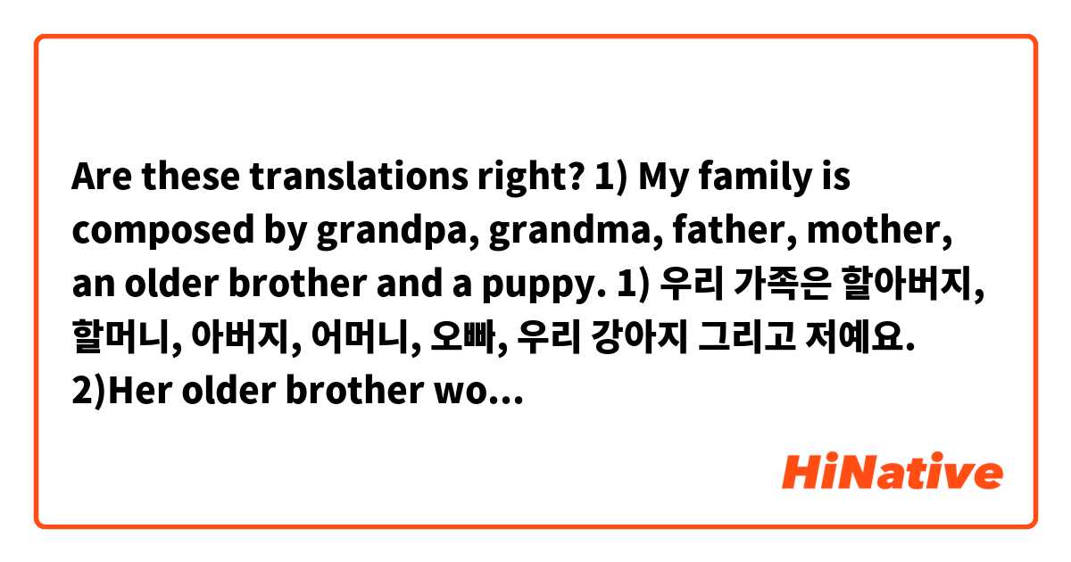 Are these translations right?

1) My family is composed by grandpa, grandma, father, mother, an older brother and a puppy.
1) 우리 가족은 할아버지, 할머니, 아버지, 어머니, 오빠, 우리 강아지 그리고 저예요.

2)Her older brother works in an advertising agency.
2) 그녀의 오빠는 광고회사에 다녀요.

3) I'm 21 years old and my brother is 25 years old.
3)저는 스물하나 살이고 우리 오빠는 스물다섯 살이에요.

4)I have an older sister.
4) 저는 언니가 있어요.

5)This book is mine. that one is Nuri's one.
5) 이 책은 제 책이에요. 그것은 누리 거예요.

6)Today I drank only two cups of coffee.
6) 오늘은 커피 두 장만 마셨어요.

7)My father is at home.
7) 우리 아버지는 집에 있어요/계세요.

8)My grandpa doesn't have a phone. He reads the journal.
8)  우리 할아버지께서는 휴대전화가 없으세요. 신문을 읽으세요.

