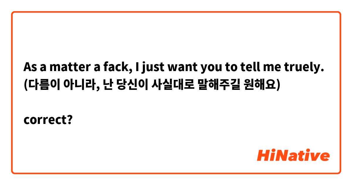 As a matter a fack, I just want you to tell me truely.
(다름이 아니라, 난 당신이 사실대로 말해주길 원해요)

correct?