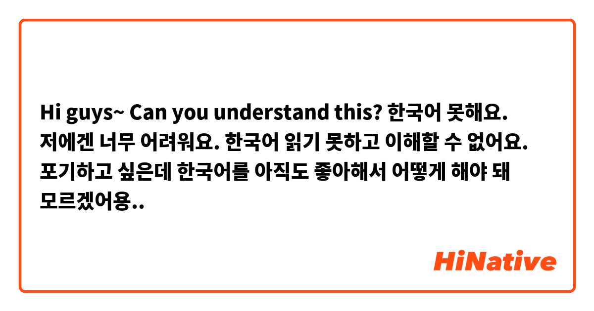Hi guys~ Can you understand this?
한국어 못해요. 저에겐 너무 어려워요. 한국어 읽기 못하고 이해할 수 없어요. 포기하고 싶은데 한국어를 아직도 좋아해서 어떻게 해야 돼 모르겠어용..