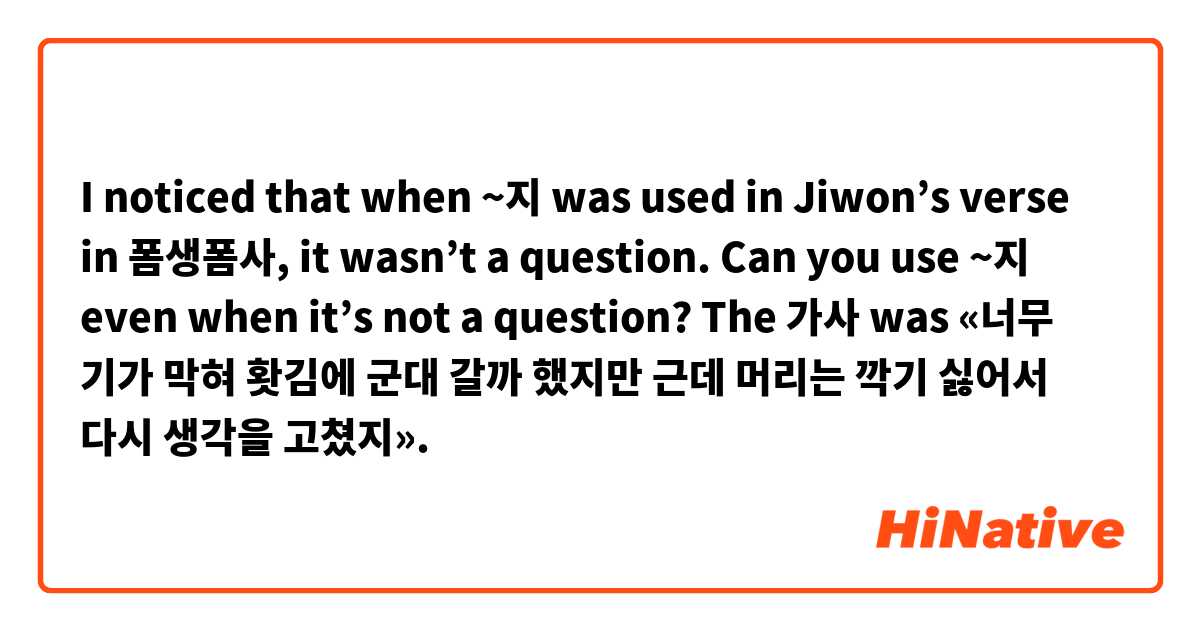 I noticed that when ~지 was used in Jiwon’s verse in 폼생폼사, it wasn’t a question. Can you use ~지 even when it’s not a question? The 가사 was «너무 기가 막혀 홧김에 군대 갈까 했지만 근데 머리는 깍기 싫어서 다시 생각을 고쳤지».
