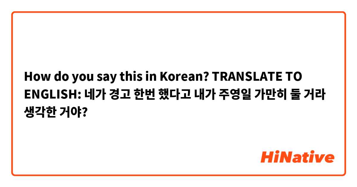 How do you say this in Korean? TRANSLATE TO ENGLISH: 네가 경고 한번 했다고 내가 주영일 가만히 둘 거라 생각한 거야?