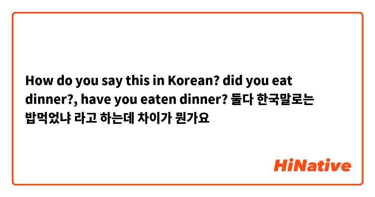 How do you say this in Korean? did you eat dinner?, have you eaten dinner? 둘다 한국말로는 밥먹었냐 라고 하는데 차이가 뭔가요