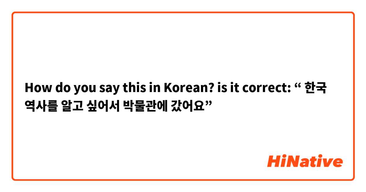 How do you say this in Korean? is it correct: “ 한국 역사를 알고 싶어서 박물관에 갔어요” 