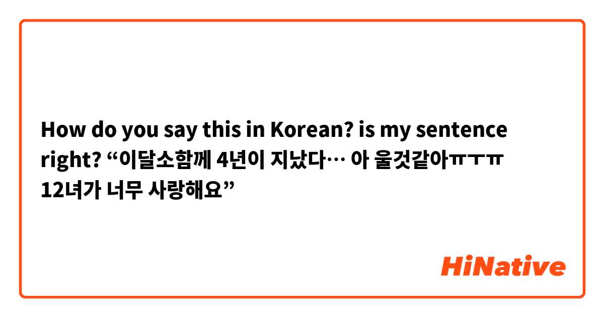 How do you say this in Korean? is my sentence right? 
“이달소함께 4년이 지났다… 아 울것같아ㅠㅜㅠ 12녀가 너무 사랑해요”