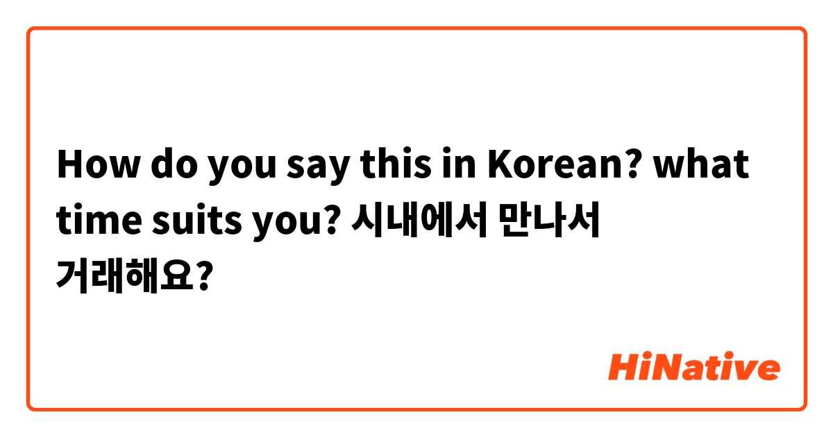 How do you say this in Korean? what time suits you? 시내에서 만나서 거래해요?