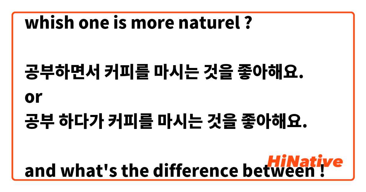 whish one is more naturel ?

공부하면서 커피를 마시는 것을 좋아해요.
or
공부 하다가 커피를 마시는 것을 좋아해요.

and what's the difference between !