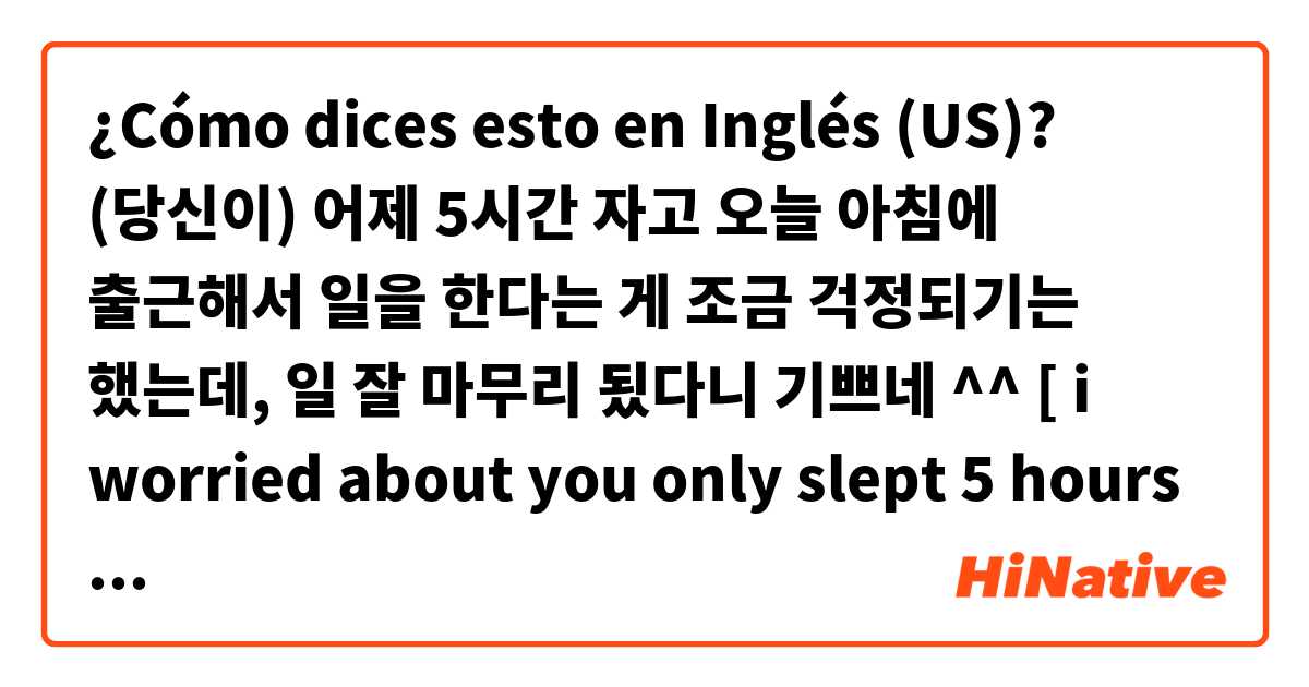 ¿Cómo dices esto en Inglés (US)? (당신이) 어제 5시간 자고 오늘 아침에 출근해서 일을 한다는 게 조금 걱정되기는 했는데, 일 잘 마무리 됬다니 기쁘네 ^^   [ i worried about you only slept 5 hours and how you go to work today morning, anyways i'm glad to hear that you done very well 