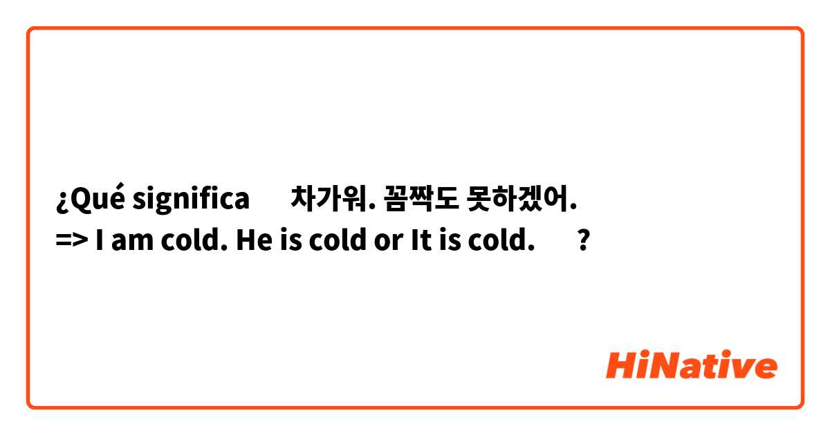 ¿Qué significa ‎차가워. 꼼짝도 못하겠어.
=> I am cold. He is cold or It is cold. 🤔 ?