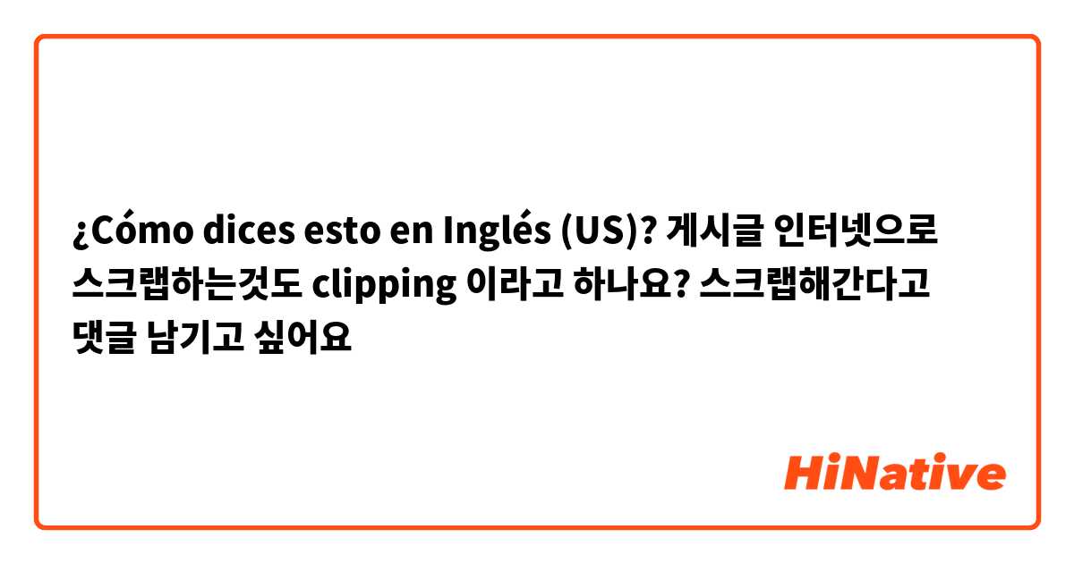 ¿Cómo dices esto en Inglés (US)? 게시글 인터넷으로 스크랩하는것도 clipping 이라고 하나요? 스크랩해간다고 댓글 남기고 싶어요 