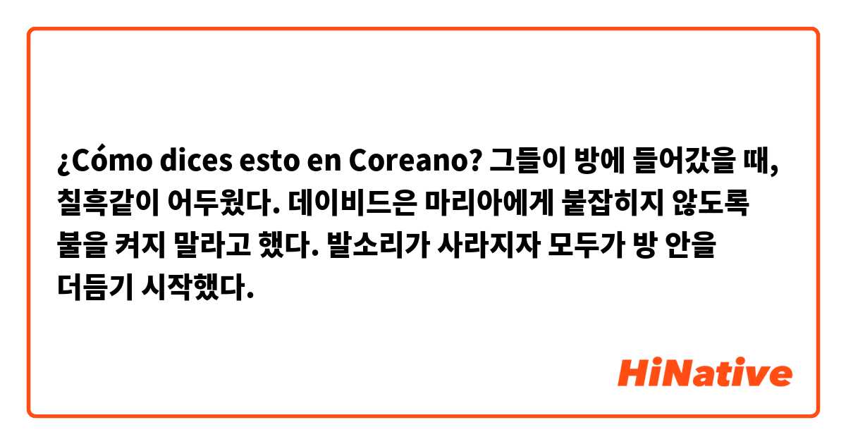 ¿Cómo dices esto en Coreano? 그들이 방에 들어갔을 때, 칠흑같이 어두웠다. 데이비드은 마리아에게 붙잡히지 않도록 불을 켜지 말라고 했다.  발소리가 사라지자 모두가 방 안을 더듬기 시작했다.