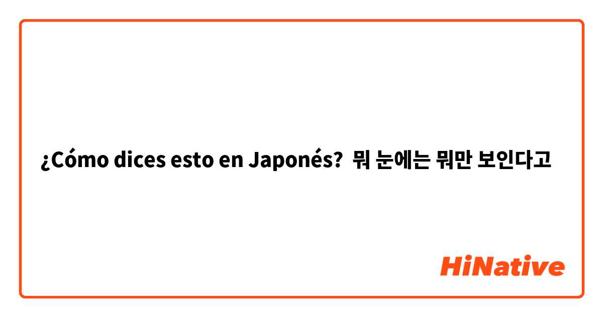 ¿Cómo dices esto en Japonés? 뭐 눈에는 뭐만 보인다고