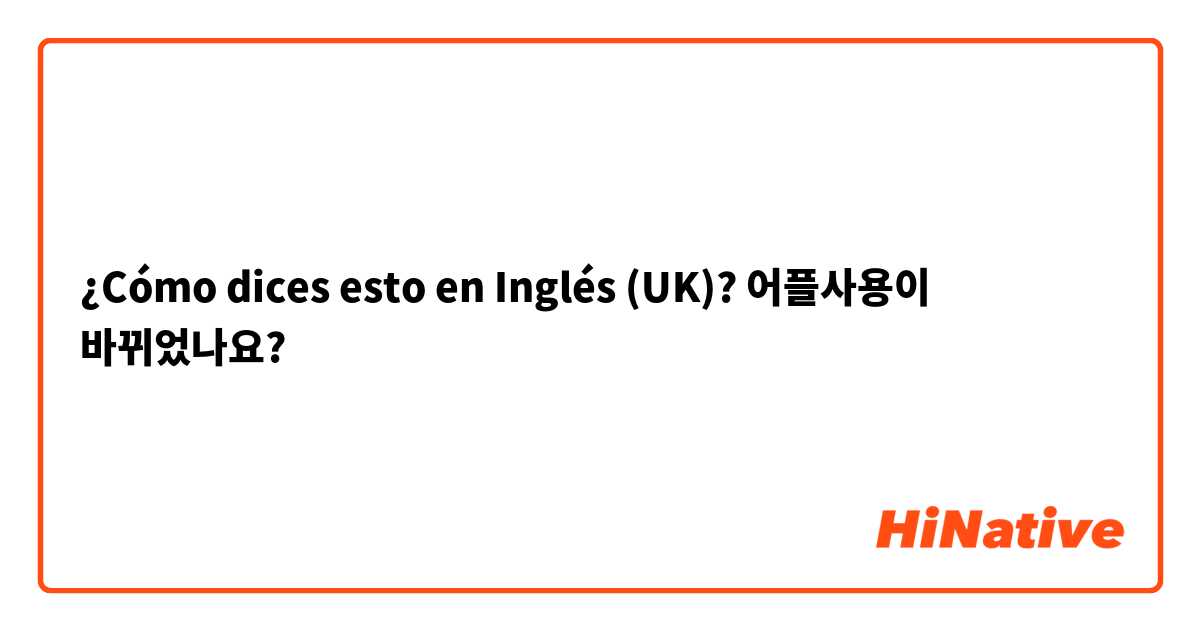 ¿Cómo dices esto en Inglés (UK)? 어플사용이 바뀌었나요?